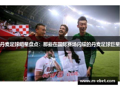 丹麦足球明星盘点：那些在国际赛场闪耀的丹麦足球巨星