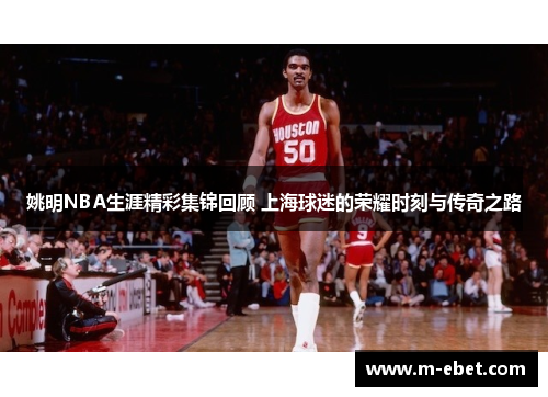 姚明NBA生涯精彩集锦回顾 上海球迷的荣耀时刻与传奇之路