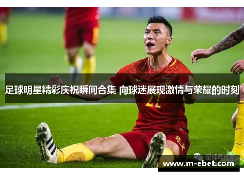 足球明星精彩庆祝瞬间合集 向球迷展现激情与荣耀的时刻