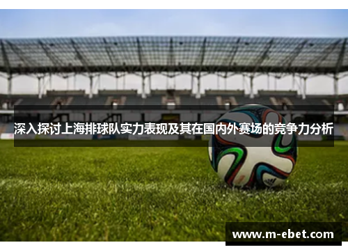 深入探讨上海排球队实力表现及其在国内外赛场的竞争力分析
